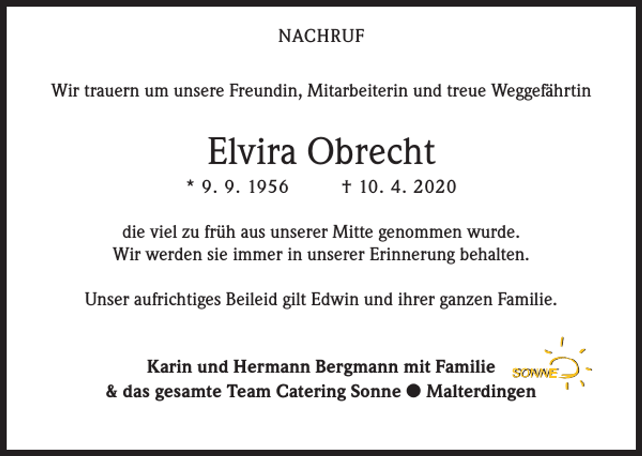 <p>NACHRUF<br />Wir trauern um unsere Freundin, Mitarbeiterin und treue Weggefährtin</p><p>Elvira Obrecht<br />* 9. 9. 1956</p><p>† 10. 4. 2020</p><p>die viel zu früh aus unserer Mitte genommen wurde.<br />Wir werden sie immer in unserer Erinnerung behalten.<br />Unser aufrichtiges Beileid gilt Edwin und ihrer ganzen Familie.<br />Karin und Hermann Bergmann mit Familie<br />&amp; das gesamte Team Catering Sonne  Malterdingen</p>