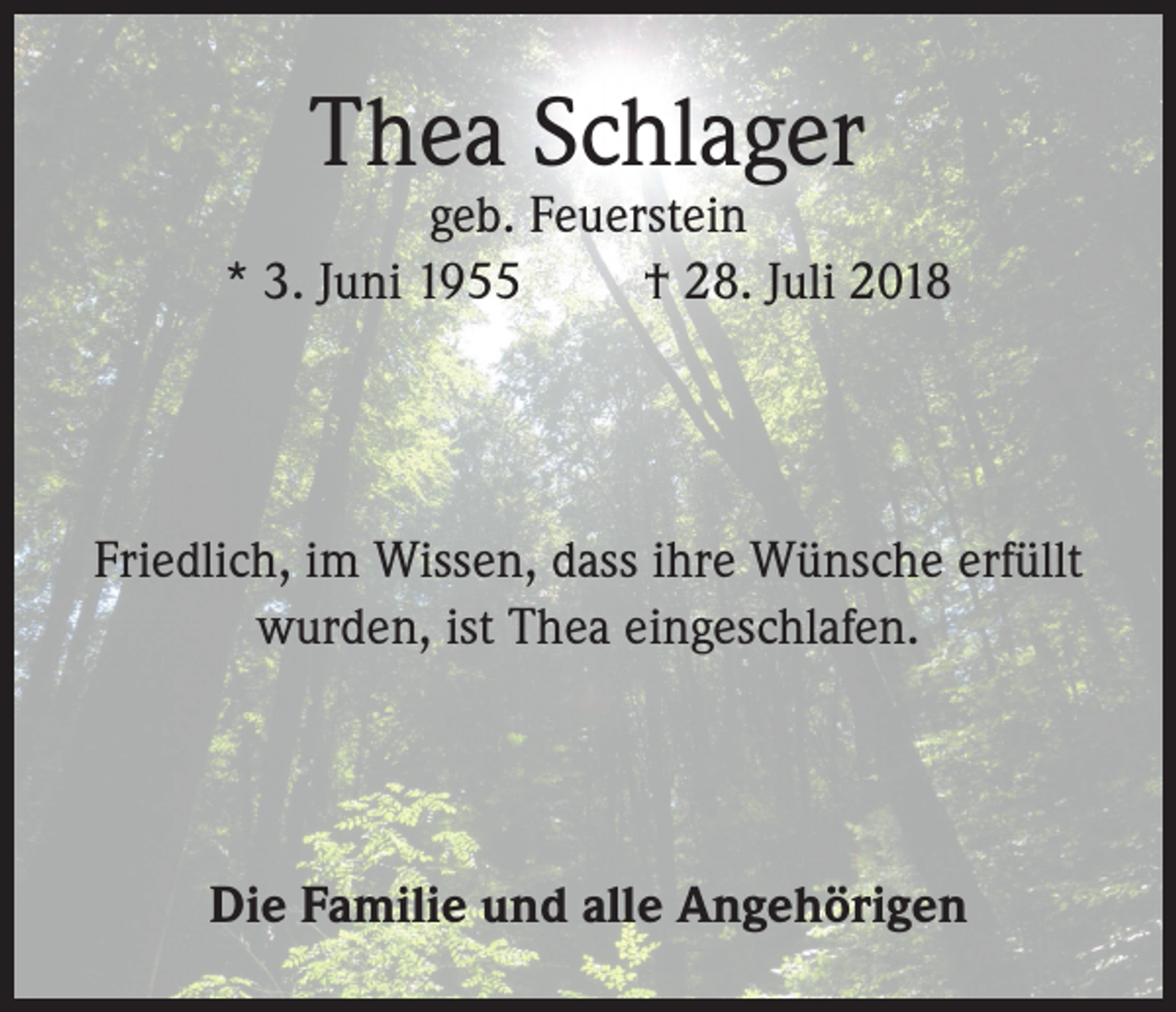 <p>Thea Schlager</p><p>geb. Feuerstein<br />* 3. Juni 1955<br />† 28. Juli 2018</p><p>Friedlich, im Wissen, dass ihre Wünsche erfüllt<br />wurden, ist Thea eingeschlafen.</p><p>Die Familie und alle Angehörigen</p>