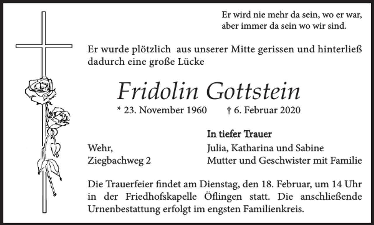 <p>Er wird nie mehr da sein, wo er war,<br />aber immer da sein wo wir sind.</p><p>Er wurde plötzlich aus unserer Mitte gerissen und hinterließ<br />dadurch eine große Lücke</p><p>Fridolin Gottstein<br />* 23. November 1960<br />Wehr,<br />Ziegbachweg 2</p><p>† 6. Februar 2020<br />In tiefer Trauer<br />Julia, Katharina und Sabine<br />Mutter und Geschwister mit Familie</p><p>Die Trauerfeier findet am Dienstag, den 18. Februar, um 14 Uhr<br />in der Friedhofskapelle Öflingen statt. Die anschließende<br />Urnenbestattung erfolgt im engsten Familienkreis.</p>