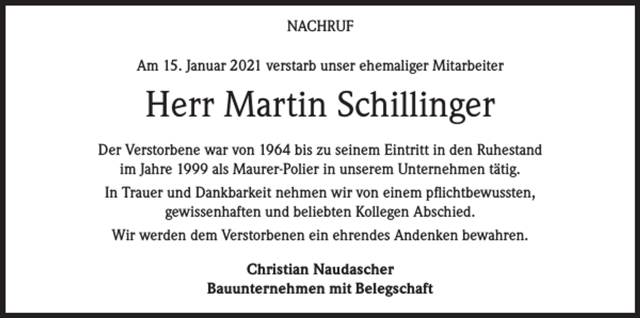 <p>NACHRUF<br />Am 15. Januar 2021 verstarb unser ehemaliger Mitarbeiter</p><p>Herr Martin Schillinger<br />Der Verstorbene war von 1964 bis zu seinem Eintritt in den Ruhestand<br />im Jahre 1999 als Maurer-Polier in unserem Unternehmen tätig.<br />In Trauer und Dankbarkeit nehmen wir von einem pflichtbewussten,<br />gewissenhaften und beliebten Kollegen Abschied.<br />Wir werden dem Verstorbenen ein ehrendes Andenken bewahren.<br />Christian Naudascher<br />Bauunternehmen mit Belegschaft</p>