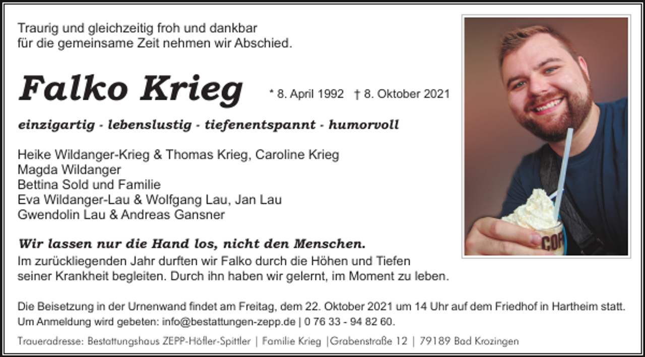 <p>Traurig und gleichzeitig froh und dankbar<br />für die gemeinsame Zeit nehmen wir Abschied.</p><p>Falko Krieg</p><p>* 8. April 1992 † 8. Oktober 2021</p><p>einzigartig - lebenslustig - tiefenentspannt - humorvoll<br />Heike Wildanger-Krieg &amp; Thomas Krieg, Caroline Krieg<br />Magda Wildanger<br />Bettina Sold und Familie<br />Eva Wildanger-Lau &amp; Wolfgang Lau, Jan Lau<br />Gwendolin Lau &amp; Andreas Gansner<br />Wir lassen nur die Hand los, nicht den Menschen.<br />Im zurückliegenden Jahr durften wir Falko durch die Höhen und Tiefen<br />seiner Krankheit begleiten. Durch ihn haben wir gelernt, im Moment zu leben.<br />Die Beisetzung in der Urnenwand findet am Freitag, dem 22. Oktober 2021 um 14 Uhr auf dem Friedhof in Hartheim statt.<br />Um Anmeldung wird gebeten: info@bestattungen-zepp.de | 0 76 33 - 94 82 60.<br />Traueradresse: Bestattungshaus ZEPP-Höfler-Spittler | Familie Krieg |Grabenstraße 12 | 79189 Bad Krozingen</p>