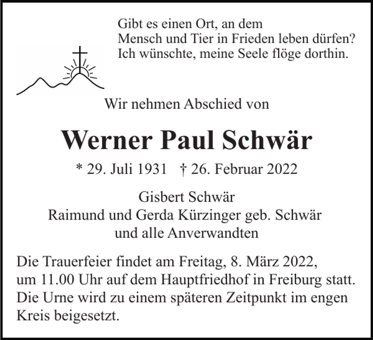 <p>Gibt es einen Ort, an dem<br />Mensch und Tier in Frieden leben dürfen?<br />Ich wünschte, meine Seele flöge dorthin.</p><p>Wir nehmen Abschied von</p><p>Werner Paul Schwär<br />* 29. Juli 1931 † 26. Februar 2022<br />Gisbert Schwär<br />Raimund und Gerda Kürzinger geb. Schwär<br />und alle Anverwandten<br />Die Trauerfeier findet am Freitag, 8. März 2022,<br />um 11.00 Uhr auf dem Hauptfriedhof in Freiburg statt.<br />Die Urne wird zu einem späteren Zeitpunkt im engen<br />Kreis beigesetzt.</p>