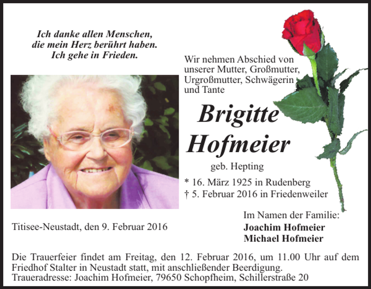 <p>Ich danke allen Menschen,<br />die mein Herz berührt haben.<br />Ich gehe in Frieden.</p><p>Wir nehmen Abschied von<br />unserer Mutter, Großmutter,<br />Urgroßmutter, Schwägerin<br />und Tante</p><p>Brigitte<br />Hofmeier<br />geb. Hepting</p><p>* 16. März 1925 in Rudenberg<br />† 5. Februar 2016 in Friedenweiler<br />Titisee-Neustadt, den 9. Februar 2016</p><p>Im Namen der Familie:<br />Joachim Hofmeier<br />Michael Hofmeier</p><p>Die Trauerfeier findet am Freitag, den 12. Februar 2016, um 11.00 Uhr auf dem<br />Friedhof Stalter in Neustadt statt, mit anschließender Beerdigung.<br />Traueradresse: Joachim Hofmeier, 79650 Schopfheim, Schillerstraße 20</p>