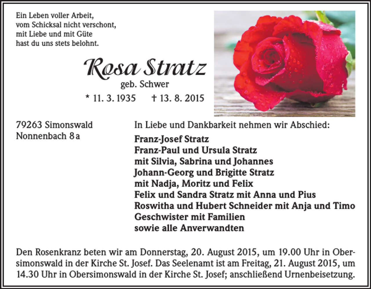 <p>Ein Leben voller Arbeit,<br />vom Schicksal nicht verschont,<br />mit Liebe und mit Güte<br />hast du uns stets belohnt.</p><p>Rosa Stratz<br />geb. Schwer<br />* 11. 3. 1935 † 13. 8. 2015</p><p>79263 Simonswald<br />Nonnenbach 8 a</p><p>In Liebe und Dankbarkeit nehmen wir Abschied:<br />Franz-Josef Stratz<br />Franz-Paul und Ursula Stratz<br />mit Silvia, Sabrina und Johannes<br />Johann-Georg und Brigitte Stratz<br />mit Nadja, Moritz und Felix<br />Felix und Sandra Stratz mit Anna und Pius<br />Roswitha und Hubert Schneider mit Anja und Timo<br />Geschwister mit Familien<br />sowie alle Anverwandten</p><p>Den Rosenkranz beten wir am Donnerstag, 20. August 2015, um 19.00 Uhr in Obersimonswald in der Kirche St. Josef. Das Seelenamt ist am Freitag, 21. August 2015, um<br />14.30 Uhr in Obersimonswald in der Kirche St. Josef; anschließend Urnenbeisetzung.</p>
