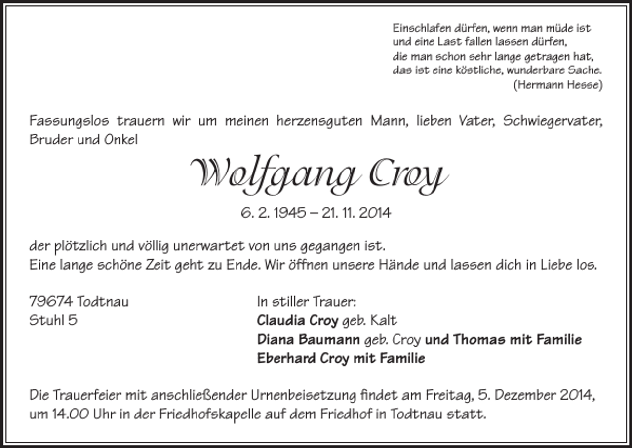 <p>inschlafen dürfen, wenn man müde ist<br />E<br />und eine Last fallen lassen dürfen,<br />die man schon sehr lange getragen hat,<br />das ist eine köstliche, wunderbare Sache.<br />(Hermann Hesse)</p><p>Fassungslos trauern wir um meinen herzensguten Mann, lieben Vater, Schwiegervater,<br />Bruder und Onkel</p><p>Wolfgang Croy<br />6. 2. 1945 – 21. 11. 2014<br />der plötzlich und völlig unerwartet von uns gegangen ist.<br />Eine lange schöne Zeit geht zu Ende. Wir öffnen unsere Hände und lassen dich in Liebe los.<br />79674 Todtnau<br />In stiller Trauer:<br />Stuhl 5<br />Claudia Croy geb. Kalt<br />Diana Baumann geb. Croy und Thomas mit Familie<br />Eberhard Croy mit Familie<br />Die Trauerfeier mit anschließender Urnenbeisetzung findet am Freitag, 5. Dezember 2014,<br />um 14.00 Uhr in der Friedhofskapelle auf dem Friedhof in Todtnau statt.</p>