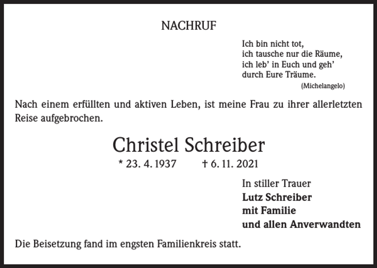 <p>NACHRUF<br />Ich bin nicht tot,<br />ich tausche nur die Räume,<br />ich leb’ in Euch und geh’<br />durch Eure Träume.<br />(Michelangelo)</p><p>Nach einem erfüllten und aktiven Leben, ist meine Frau zu ihrer allerletzten<br />Reise aufgebrochen.</p><p>Christel Schreiber<br />* 23. 4. 1937</p><p>† 6. 11. 2021</p><p>In stiller Trauer<br />Lutz Schreiber<br />mit Familie<br />und allen Anverwandten<br />Die Beisetzung fand im engsten Familienkreis statt.</p>