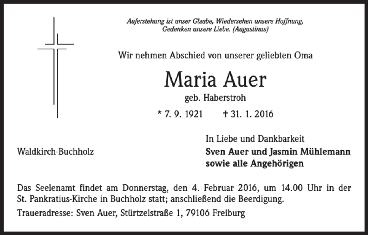 <p>Auferstehung ist unser Glaube, Wiedersehen unsere Hoffnung,<br />Gedenken unsere Liebe. (Augustinus)</p><p>Wir nehmen Abschied von unserer geliebten Oma</p><p>Maria Auer<br />geb. Haberstroh</p><p>* 7. 9. 1921 † 31. 1. 2016</p><p>Waldkirch-Buchholz</p><p>In Liebe und Dankbarkeit<br />Sven Auer und Jasmin Mühlemann<br />sowie alle Angehörigen</p><p>Das Seelenamt findet am Donnerstag, den 4. Februar 2016, um 14.00 Uhr in der<br />St. Pankratius-Kirche in Buchholz statt; anschließend die Beerdigung.<br />Traueradresse: Sven Auer, Stürtzelstraße 1, 79106 Freiburg</p>