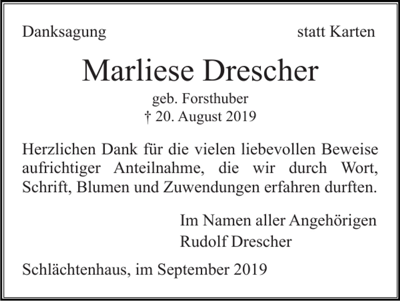 <p>Danksagung</p><p>statt Karten</p><p>Marliese Drescher<br />geb. Forsthuber<br />† 20. August 2019</p><p>Herzlichen Dank für die vielen liebevollen Beweise<br />aufrichtiger Anteilnahme, die wir durch Wort,<br />Schrift, Blumen und Zuwendungen erfahren durften.<br />Im Namen aller Angehörigen<br />Rudolf Drescher<br />Schlächtenhaus, im September 2019</p>