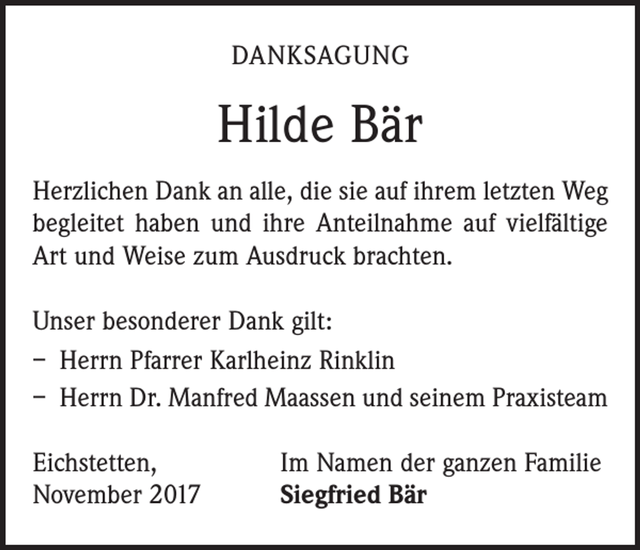 <p>DANKSAGUNG</p><p>Hilde Bär<br />Herzlichen Dank an alle, die sie auf ihrem letzten Weg<br />begleitet haben und ihre Anteilnahme auf vielfältige<br />Art und Weise zum Ausdruck brachten.<br />Unser besonderer Dank gilt:<br />– Herrn Pfarrer Karlheinz Rinklin<br />– Herrn Dr. Manfred Maassen und seinem Praxisteam<br />Eichstetten,<br />November 2017</p><p>Im Namen der ganzen Familie<br />Siegfried Bär</p>