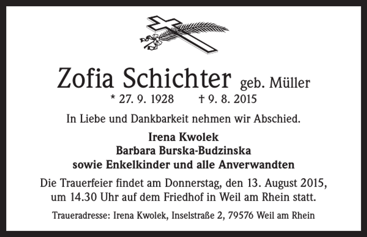 <p>Zofia Schichter geb. Müller<br />* 27. 9. 1928 † 9. 8. 2015</p><p>In Liebe und Dankbarkeit nehmen wir Abschied.<br />Irena Kwolek<br />Barbara Burska-Budzinska<br />sowie Enkelkinder und alle Anverwandten<br />Die Trauerfeier findet am Donnerstag, den 13. August 2015,<br />um 14.30 Uhr auf dem Friedhof in Weil am Rhein statt.<br />Traueradresse: Irena Kwolek, Inselstraße 2, 79576 Weil am Rhein</p>