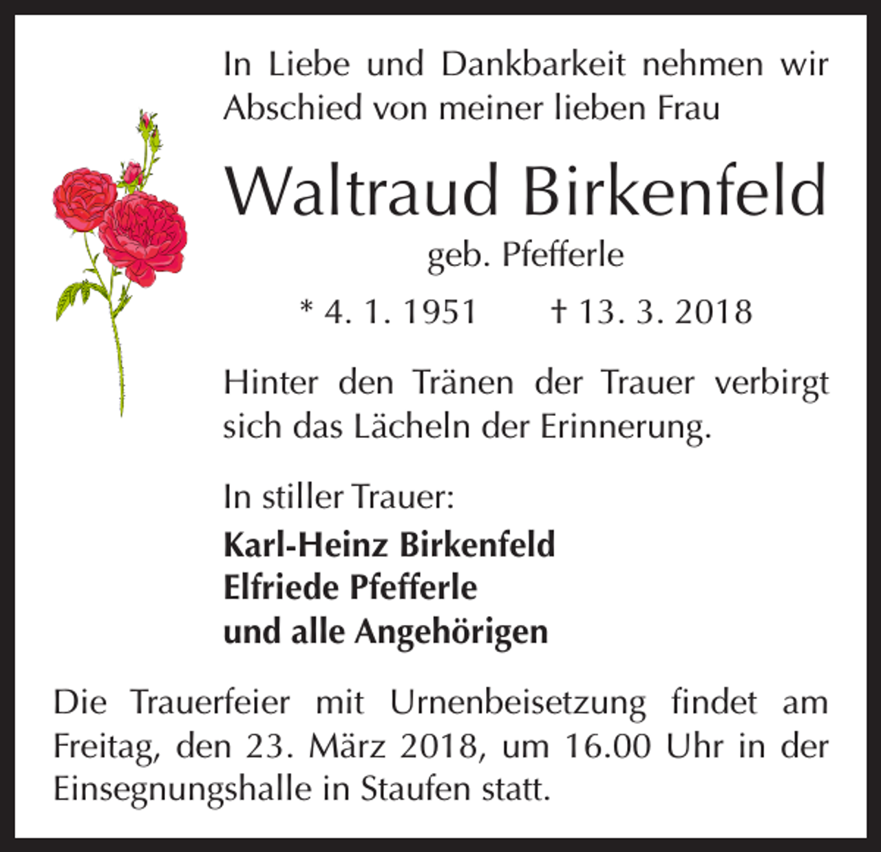 <p>In Liebe und Dankbarkeit nehmen wir<br />Abschied von meiner lieben Frau</p><p>Waltraud Birkenfeld<br />geb. Pfefferle<br />* 4. 1. 1951 † 13. 3. 2018<br />Hinter den Tränen der Trauer verbirgt<br />sich das Lächeln der Erinnerung.<br />In stiller Trauer:<br />Karl-Heinz Birkenfeld<br />Elfriede Pfefferle<br />und alle Angehörigen<br />Die Trauerfeier mit Urnenbeisetzung findet am<br />­Freitag, den 23. März 2018, um 16.00 Uhr in der<br />Einsegnungshalle in Staufen statt.</p>