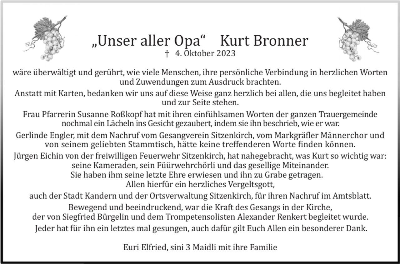<p>„Unser aller Opa“ Kurt Bronner<br />† 4. Oktober 2023<br />wä re ü berwä ltigt und gerü hrt, wie viele Menschen, ihre persö nliche Verbindung in herzlichen Worten<br />und Zuwendungen zum Ausdruck brachten.<br />Anstatt mit Karten, bedanken wir uns auf diese Weise ganz herzlich bei allen, die uns begleitet haben<br />und zur Seite stehen.<br />Frau Pfarrerin Susanne Roßkopf hat mit ihren einfü hlsamen Worten der ganzen Trauergemeinde<br />nochmal ein Lä cheln ins Gesicht gezaubert, indem sie ihn beschrieb, wie er war.<br />Gerlinde Engler, mit dem Nachruf vom Gesangverein Sitzenkirch, vom Markgrä fler Mä nnerchor und<br />von seinem geliebten Stammtisch, hä tte keine treffenderen Worte finden kö nnen.<br />Jü rgen Eichin von der freiwilligen Feuerwehr Sitzenkirch, hat nahegebracht, was Kurt so wichtig war:<br />seine Kameraden, sein Fü ü rwehrchö rli und das gesellige Miteinander.<br />Sie haben ihm seine letzte Ehre erwiesen und ihn zu Grabe getragen.<br />Allen hierfü r ein herzliches Vergeltsgott,<br />auch der Stadt Kandern und der Ortsverwaltung Sitzenkirch, fü r ihren Nachruf im Amtsblatt.<br />Bewegend und beeindruckend, war die Kraft des Gesangs in der Kirche,<br />der von Siegfried Bü rgelin und dem Trompetensolisten Alexander Renkert begleitet wurde.<br />Jeder hat fü r ihn ein letztes mal gesungen, auch dafü r gilt Euch Allen ein besonderer Dank.<br />Euri Elfried, sini 3 Maidli mit ihre Familie</p>