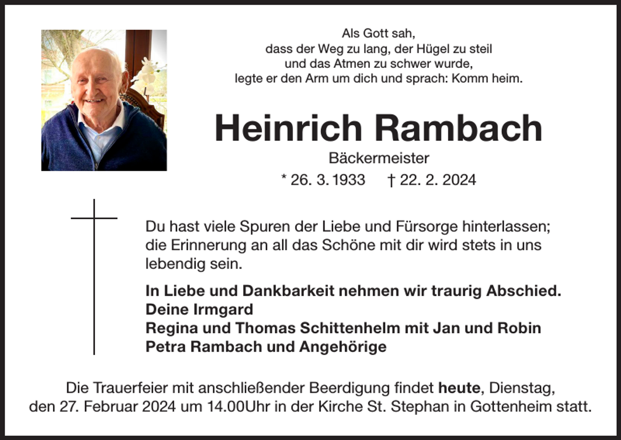 <p>Als Gott sah,<br />dass der Weg zu lang, der Hügel zu steil<br />und das Atmen zu schwer wurde,<br />legte er den Arm um dich und sprach: Komm heim.</p><p>Heinrich Rambach<br />Bäckermeister<br />* 26. 3. 1933 † 22. 2. 2024<br />Du hast viele Spuren der Liebe und Fürsorge hinterlassen;<br />die Erinnerung an all das Schöne mit dir wird stets in uns<br />lebendig sein.<br />In Liebe und Dankbarkeit nehmen wir traurig Abschied.<br />Deine Irmgard<br />Regina und Thomas Schittenhelm mit Jan und Robin<br />Petra Rambach und Angehörige<br />Die Trauerfeier mit anschließender Beerdigung findet heute, Dienstag,<br />den 27. Februar 2024 um 14.00Uhr in der Kirche St. Stephan in Gottenheim statt.</p>