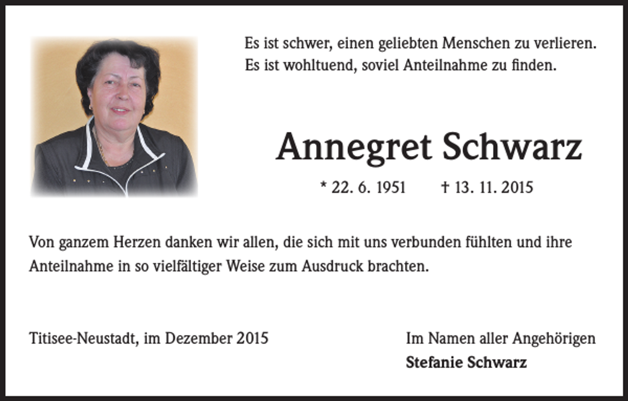 <p>Es ist schwer, einen geliebten Menschen zu verlieren.</p><p>Es ist wohltuend, soviel Anteilnahme zu finden.</p><p>Annegret Schwarz</p><p>* 22. 6. 1951 † 13. 11. 2015</p><p>Von ganzem Herzen danken wir allen, die sich mit uns verbunden fühlten und ihre<br />Anteilnahme in so vielfältiger Weise zum Ausdruck brachten.</p><p>Titisee-Neustadt, im Dezember 2015</p><p>Im Namen aller Angehörigen<br />Stefanie Schwarz</p>