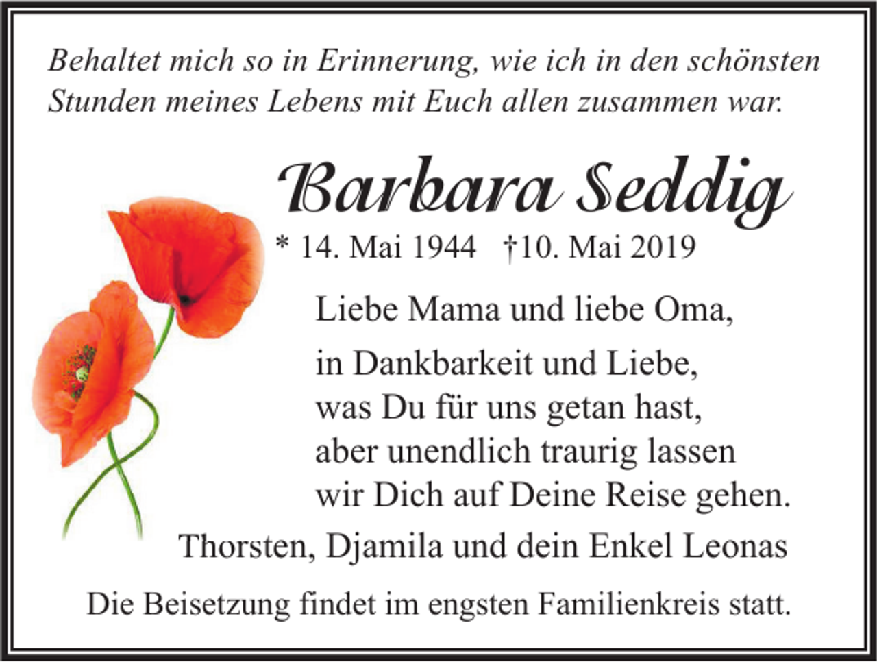 <p>Behaltet mich so in Erinnerung, wie ich in den schönsten<br />Stunden meines Lebens mit Euch allen zusammen war.</p><p>Barbara Seddig<br />* 14. Mai 1944 †10. Mai 2019</p><p>Liebe Mama und liebe Oma,<br />in Dankbarkeit und Liebe,<br />was Du für uns getan hast,<br />aber unendlich traurig lassen<br />wir Dich auf Deine Reise gehen.<br />Thorsten, Djamila und dein Enkel Leonas<br />Die Beisetzung findet im engsten Familienkreis statt.</p>