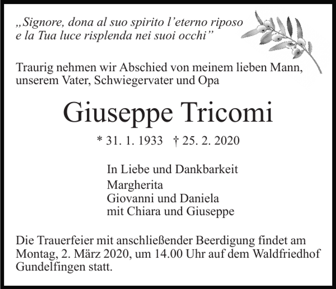 <p>„Signore, dona al suo spirito l’eterno riposo<br />e la Tua luce risplenda nei suoi occhi”<br />Traurig nehmen wir Abschied von meinem lieben Mann,<br />unserem Vater, Schwiegervater und Opa</p><p>Giuseppe Tricomi<br />* 31. 1. 1933 † 25. 2. 2020<br />In Liebe und Dankbarkeit<br />Margherita<br />Giovanni und Daniela<br />mit Chiara und Giuseppe<br />Die Trauerfeier mit anschließender Beerdigung findet am<br />Montag, 2. März 2020, um 14.00 Uhr auf dem Waldfriedhof<br />Gundelfingen statt.</p>
