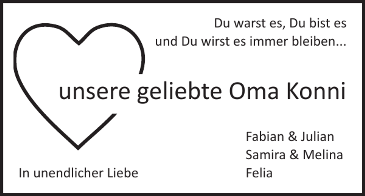 <p>Du warst es, Du bist es<br />und Du wirst es immer bleiben...</p><p>unsere geliebte Oma Konni</p><p>In unendlicher Liebe</p><p>Fabian &amp; Julian<br />Samira &amp; Melina<br />Felia</p>