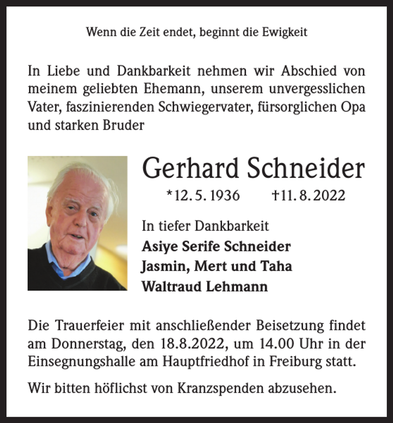 <p>Wenn die Zeit endet, beginnt die Ewigkeit</p><p>In Liebe und Dankbarkeit nehmen wir Abschied von<br />meinem geliebten Ehemann, unserem unvergesslichen<br />Vater, faszinierenden Schwiegervater, fürsorglichen Opa<br />und starken Bruder</p><p>Gerhard Schneider<br />*12. 5. 1936 †11. 8. 2022<br />In tiefer Dankbarkeit<br />Asiye Serife Schneider<br />Jasmin, Mert und Taha<br />Waltraud Lehmann<br />Die Trauerfeier mit anschließender Beisetzung findet<br />am Donnerstag, den 18.8.2022, um 14.00 Uhr in der<br />Einsegnungshalle am Hauptfriedhof in Freiburg statt.<br />Wir bitten höflichst von Kranzspenden abzusehen.</p>