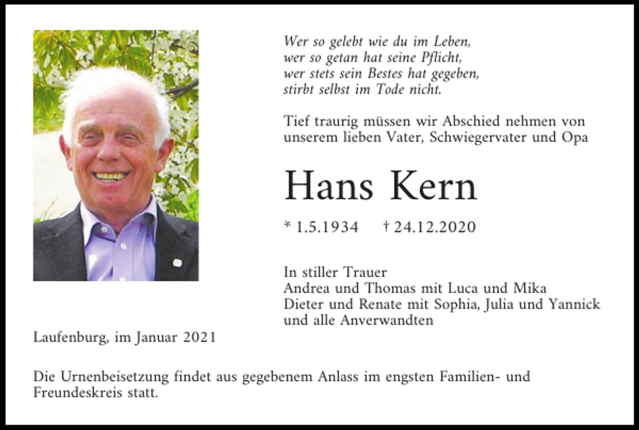 <p>Wer so gelebt wie du im Leben,<br />wer so getan hat seine Pflicht,<br />wer stets sein Bestes hat gegeben,<br />stirbt selbst im Tode nicht.<br />Tief traurig müssen wir Abschied nehmen von<br />unserem lieben Vater, Schwiegervater und Opa</p><p>Hans Kern<br />* 1.5.1934</p><p>† 24.12.2020</p><p>In stiller Trauer<br />Andrea und Thomas mit Luca und Mika<br />Dieter und Renate mit Sophia, Julia und Yannick<br />und alle Anverwandten<br />Laufenburg, im Januar 2021<br />Die Urnenbeisetzung findet aus gegebenem Anlass im engsten Familien- und<br />Freundeskreis statt.</p>
