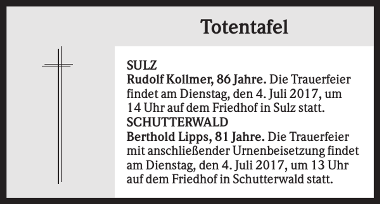 <p>Totentafel<br />SULZ<br />Rudolf Kollmer, 86 Jahre. Die Trauerfeier<br />findet am Dienstag, den 4. Juli 2017, um<br />14 Uhr auf dem Friedhof in Sulz statt.<br />SCHUTTERWALD<br />Berthold Lipps, 81 Jahre. Die Trauerfeier<br />mit anschließender Urnenbeisetzung findet<br />am Dienstag, den 4. Juli 2017, um 13 Uhr<br />auf dem Friedhof in Schutterwald statt.</p>
