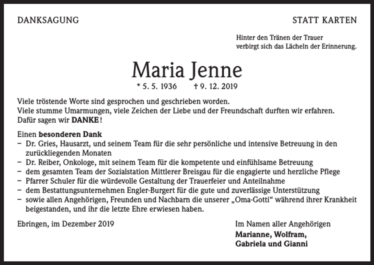 <p>DANKSAGUNG</p><p>STATT KARTEN<br />Hinter den Tränen der Trauer<br />verbirgt sich das Lächeln der Erinnerung.</p><p>Maria Jenne<br />* 5. 5. 1936 † 9. 12. 2019</p><p>Viele tröstende Worte sind gesprochen und geschrieben worden.<br />Viele stumme Umarmungen, viele Zeichen der Liebe und der Freundschaft durften wir erfahren.<br />Dafür sagen wir DANKE !<br />Einen besonderen Dank<br />– Dr. Gries, Hausarzt, und seinem Team für die sehr persönliche und intensive Betreuung in den<br />­zurückliegenden Monaten<br />– Dr. Reiber, Onkologe, mit seinem Team für die kompetente und einfühlsame Betreuung<br />– dem gesamten Team der Sozialstation Mittlerer Breisgau für die engagierte und herzliche Pflege<br />– Pfarrer Schuler für die würdevolle Gestaltung der Trauerfeier und Anteilnahme<br />– dem Bestattungsunternehmen Engler-Burgert für die gute und zuverlässige Unterstützung<br />– sowie allen Angehörigen, Freunden und Nachbarn die unserer „Oma-Gotti“ während ihrer Krankheit<br />beigestanden, und ihr die letzte Ehre erwiesen haben.<br />Ebringen, im Dezember 2019 Im Namen aller Angehörigen</p><p>Marianne, Wolfram,</p><p>Gabriela und Gianni</p>