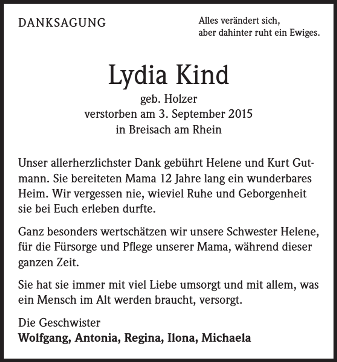 <p>DANKSAGUNG</p><p>Alles verändert sich,<br />aber dahinter ruht ein Ewiges.</p><p>Lydia Kind<br />geb. Holzer<br />verstorben am 3. September 2015<br />in Breisach am Rhein<br />Unser allerherzlichster Dank gebührt Helene und Kurt Gutmann. Sie bereiteten Mama 12 Jahre lang ein wunderbares<br />Heim. Wir vergessen nie, wieviel Ruhe und Geborgenheit<br />sie bei Euch erleben durfte.<br />Ganz besonders wertschätzen wir unsere Schwester Helene,<br />für die Fürsorge und Pflege unserer Mama, während dieser<br />ganzen Zeit.<br />Sie hat sie immer mit viel Liebe umsorgt und mit allem, was<br />ein Mensch im Alt werden braucht, versorgt.<br />Die Geschwister<br />Wolfgang, Antonia, Regina, Ilona, Michaela</p>