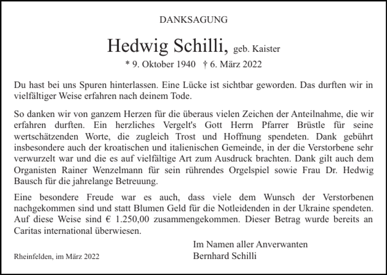 <p>DANKSAGUNG</p><p>Hedwig Schilli, geb. Kaister<br />* 9. Oktober 1940 † 6. März 2022<br />Du hast bei uns Spuren hinterlassen. Eine Lücke ist sichtbar geworden. Das durften wir in<br />vielfältiger Weise erfahren nach deinem Tode.<br />So danken wir von ganzem Herzen für die überaus vielen Zeichen der Anteilnahme, die wir<br />erfahren durften. Ein herzliches Vergelt's Gott Herrn Pfarrer Brüstle für seine<br />wertschätzenden Worte, die zugleich Trost und Hoffnung spendeten. Dank gebührt<br />insbesondere auch der kroatischen und italienischen Gemeinde, in der die Verstorbene sehr<br />verwurzelt war und die es auf vielfältige Art zum Ausdruck brachten. Dank gilt auch dem<br />Organisten Rainer Wenzelmann für sein rührendes Orgelspiel sowie Frau Dr. Hedwig<br />Bausch für die jahrelange Betreuung.<br />Eine besondere Freude war es auch, dass viele dem Wunsch der Verstorbenen<br />nachgekommen sind und statt Blumen Geld für die Notleidenden in der Ukraine spendeten.<br />Auf diese Weise sind € 1.250,00 zusammengekommen. Dieser Betrag wurde bereits an<br />Caritas international überwiesen.<br />Im Namen aller Anverwanten<br />Bernhard Schilli<br />Rheinfelden, im März 2022</p>