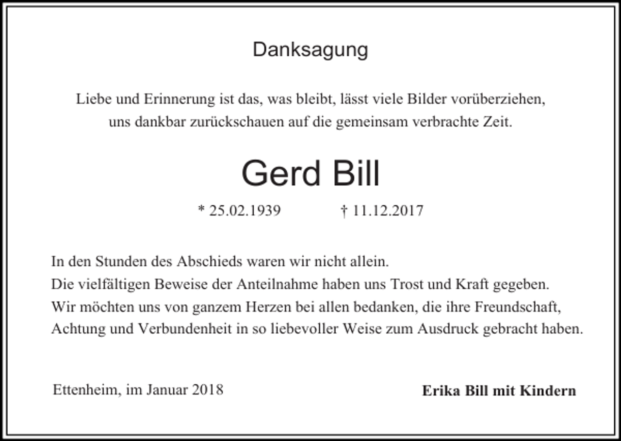 <p>Danksagung<br />Liebe und Erinnerung ist das, was bleibt, lässt viele Bilder vorüberziehen,<br />uns dankbar zurückschauen auf die gemeinsam verbrachte Zeit.</p><p>Gerd Bill<br />* 25.02.1939</p><p>† 11.12.2017</p><p>In den Stunden des Abschieds waren wir nicht allein.<br />Die vielfältigen Beweise der Anteilnahme haben uns Trost und Kraft gegeben.<br />Wir möchten uns von ganzem Herzen bei allen bedanken, die ihre Freundschaft,<br />Achtung und Verbundenheit in so liebevoller Weise zum Ausdruck gebracht haben.</p><p>Ettenheim, im Januar 2018</p><p>Erika Bill mit Kindern</p>