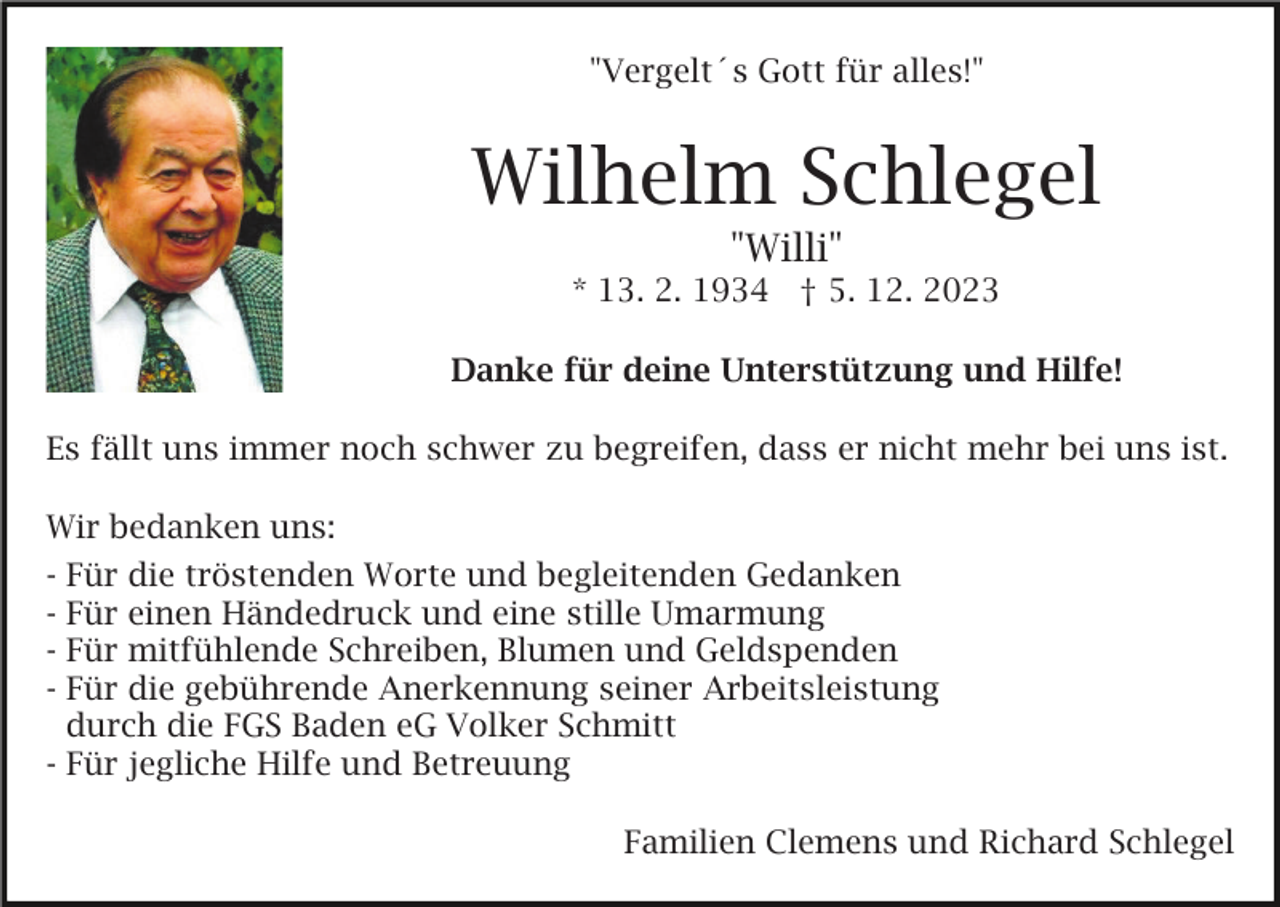 <p>"Vergelt´s Gott für alles!"<br />Bild einfügen</p><p>Wilhelm Schlegel<br />"Willi"<br />* 13. 2. 1934 † 5. 12. 2023<br />Danke für deine Unterstützung und Hilfe!</p><p>Es fällt uns immer noch schwer zu begreifen, dass er nicht mehr bei uns ist.<br />Wir bedanken uns:<br />- Für die tröstenden Worte und begleitenden Gedanken<br />- Für einen Händedruck und eine stille Umarmung<br />- Für mitfühlende Schreiben, Blumen und Geldspenden<br />- Für die gebührende Anerkennung seiner Arbeitsleistung<br />durch die FGS Baden eG Volker Schmitt<br />- Für jegliche Hilfe und Betreuung<br />Familien Clemens und Richard Schlegel</p>