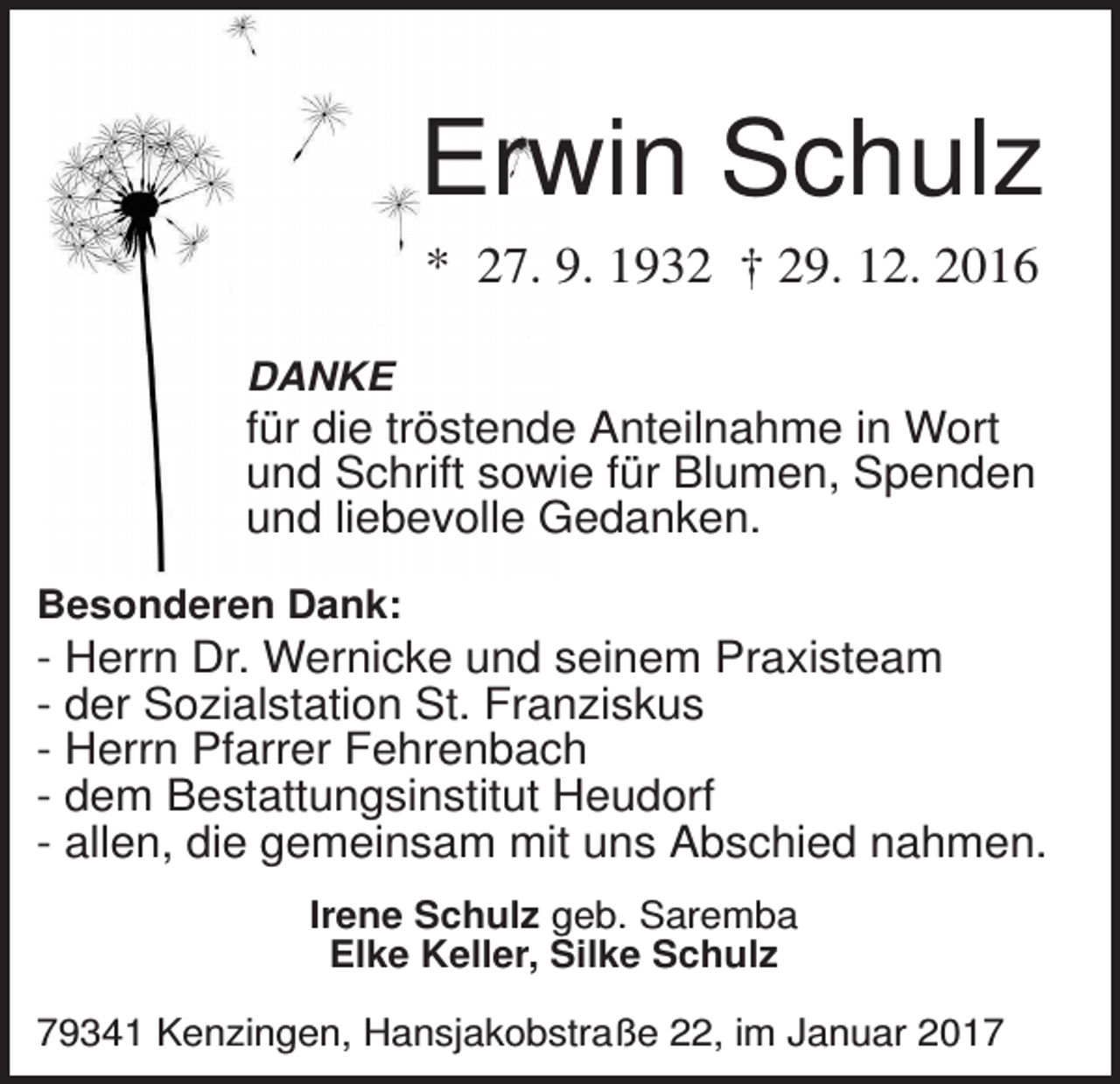 <p>Erwin Schulz<br />* 27. 9. 1932 † 29. 12. 2016<br />DANKE</p><p>für die tröstende Anteilnahme in Wort<br />und Schrift sowie für Blumen, Spenden<br />und liebevolle Gedanken.<br />Besonderen Dank:</p><p>- Herrn Dr. Wernicke und seinem Praxisteam<br />- der Sozialstation St. Franziskus<br />- Herrn Pfarrer Fehrenbach<br />- dem Bestattungsinstitut Heudorf<br />- allen, die gemeinsam mit uns Abschied nahmen.<br />Irene Schulz geb. Saremba<br />Elke Keller, Silke Schulz<br />79341 Kenzingen, Hansjakobstraße 22, im Januar 2017</p>