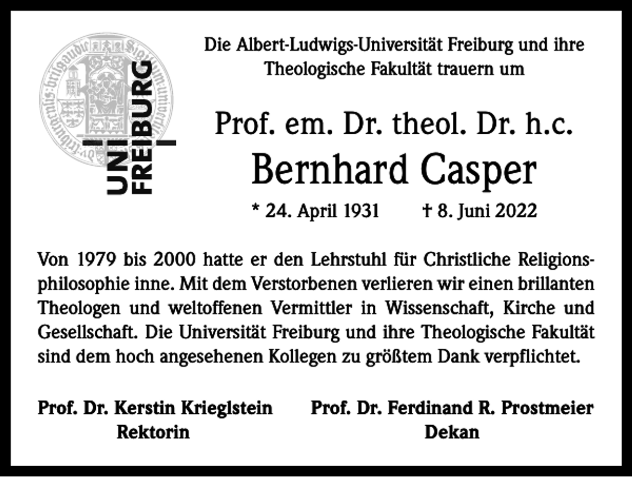 <p>Die Albert-Ludwigs-Universität Freiburg und ihre<br />­Theologische Fakultät trauern um</p><p>Prof. em. Dr. theol. Dr. h.c.</p><p>Bernhard Casper<br />* 24. April 1931 † 8. Juni 2022<br />Von 1979 bis 2000 hatte er den Lehrstuhl für Christliche Religionsphilosophie inne. Mit dem Verstorbenen verlieren wir einen brillanten<br />Theologen und weltoffenen Vermittler in Wissenschaft, Kirche und<br />Gesellschaft. Die Universität Freiburg und ihre Theologische Fakultät<br />sind dem hoch angesehenen Kollegen zu größtem Dank verpflichtet.<br />Prof. Dr. Kerstin Krieglstein</p><p>Rektorin</p><p>Prof. Dr. Ferdinand R. Prostmeier<br />Dekan</p>