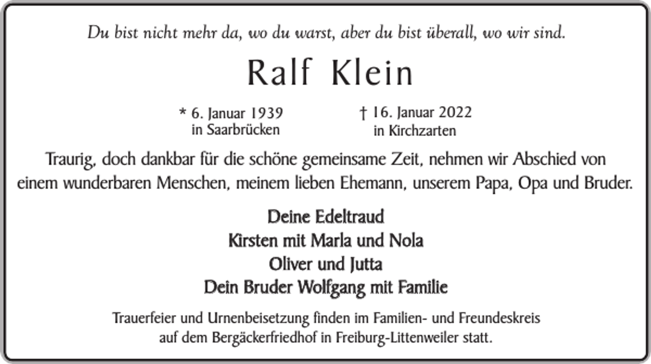 <p>Du bist nicht mehr da, wo du warst, aber du bist überall, wo wir sind.</p><p>R alf Klein<br />* 6. Januar 1939<br />in Saarbrücken</p><p>† 16. Januar 2022<br />in Kirchzarten</p><p>Traurig, doch dankbar für die schöne gemeinsame Zeit, nehmen wir Abschied von<br />einem wunderbaren Menschen, meinem lieben Ehemann, unserem Papa, Opa und Bruder.<br />Deine Edeltraud<br />Kirsten mit Marla und Nola<br />Oliver und Jutta<br />Dein Bruder Wolfgang mit Familie<br />Trauerfeier und Urnenbeisetzung finden im Familien- und Freundeskreis<br />auf dem Bergäckerfriedhof in Freiburg-Littenweiler statt.</p>