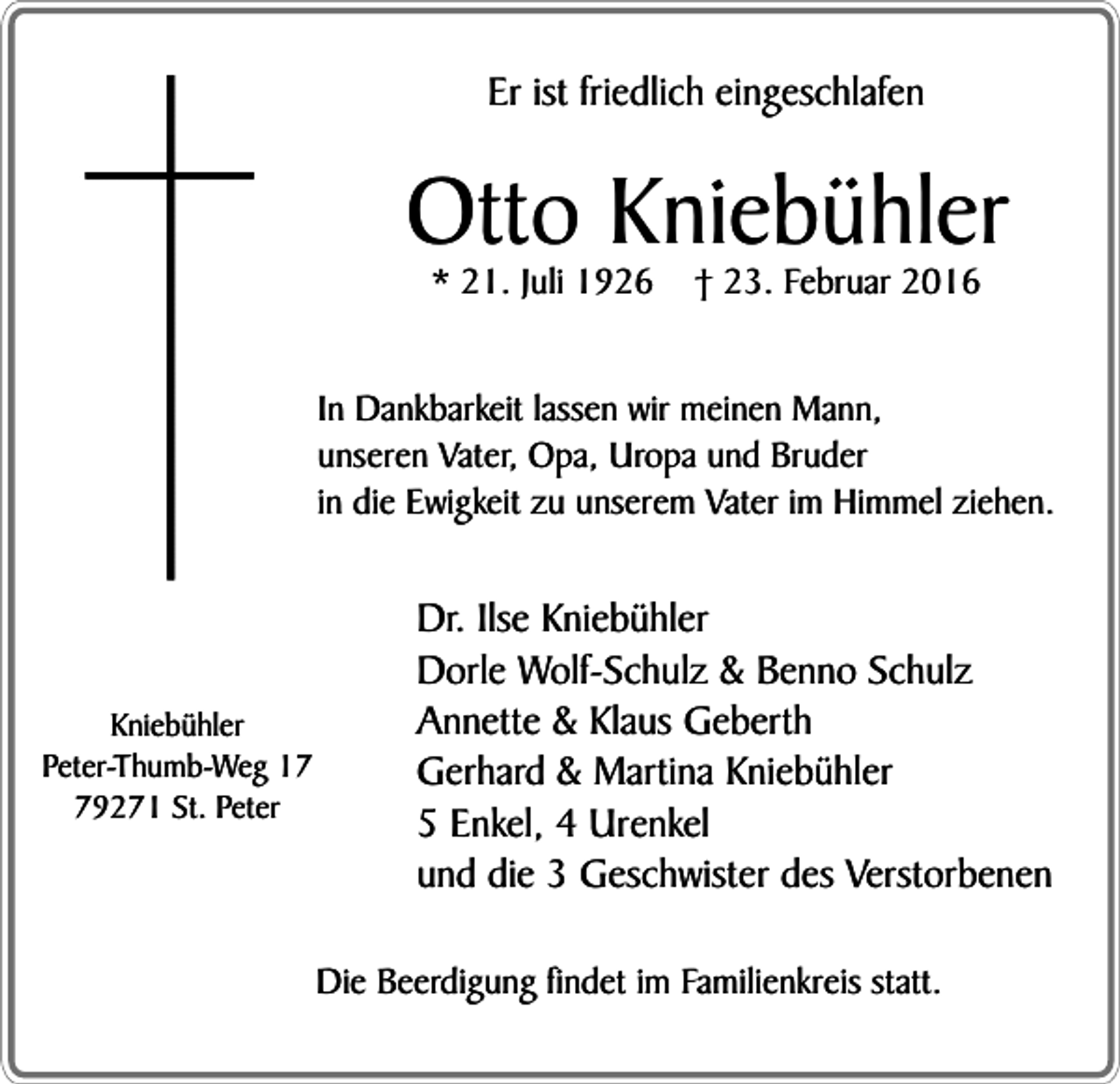 <p>Er ist friedlich eingeschlafen</p><p>Otto Kniebühler<br />* 21. Juli 1926</p><p>† 23. Februar 2016</p><p>In Dankbarkeit lassen wir meinen Mann,<br />unseren Vater, Opa, Uropa und Bruder<br />in die Ewigkeit zu unserem Vater im Himmel ziehen.</p><p>Kniebühler<br />Peter-Thumb-Weg 19271 St. Peter</p><p>Dr. Ilse Kniebühler<br />Dorle Wolf-Schulz &amp; Benno Schulz<br />Annette &amp; Klaus Geberth<br />Gerhard &amp; Martina Kniebühler<br />5 Enkel, 4 Urenkel<br />und die 3 Geschwister des Verstorbenen<br />Die Beerdigung findet im Familienkreis statt.</p>