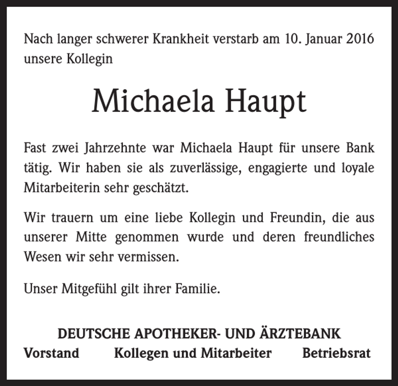 <p>Nach langer schwerer Krankheit verstarb am 10. Januar 2016<br />unsere Kollegin</p><p>Michaela Haupt<br />Fast zwei Jahrzehnte war Michaela Haupt für unsere Bank<br />tätig. Wir haben sie als zuverlässige, engagierte und loyale<br />Mitarbeiterin sehr geschätzt.<br />Wir trauern um eine liebe Kollegin und Freundin, die aus<br />unserer Mitte genommen wurde und deren freundliches<br />Wesen wir sehr vermissen.<br />Unser Mitgefühl gilt ihrer Familie.<br />DEUTSCHE APOTHEKER- UND ÄRZTEBANK<br />Vorstand<br />Kollegen und Mitarbeiter<br />Betriebsrat</p>