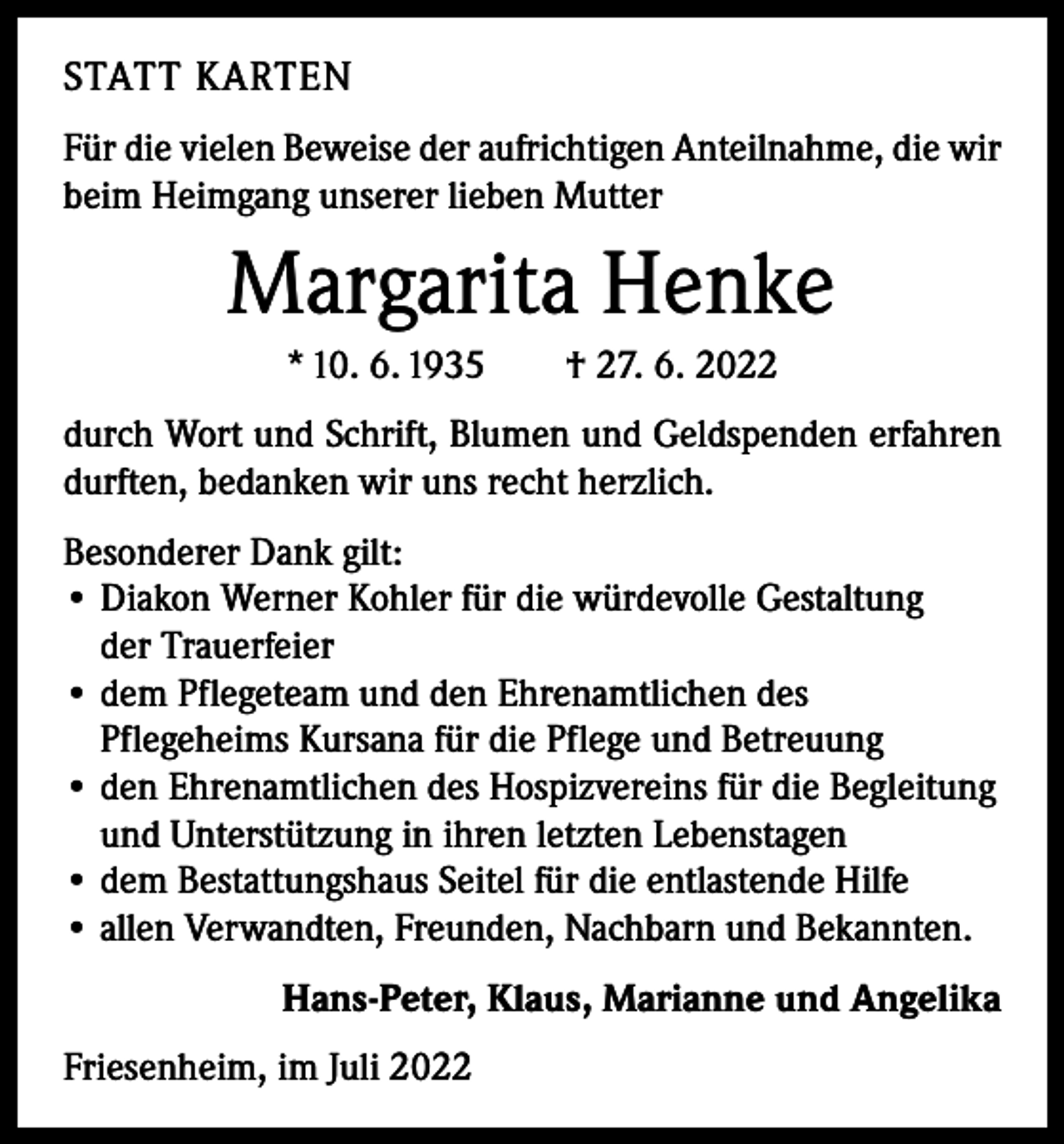 <p>STATT KARTEN<br />Für die vielen Beweise der aufrichtigen Anteilnahme, die wir<br />beim Heimgang unserer lieben Mutter</p><p>Margarita Henke<br />* 10. 6. 1935 † 27. 6. 2022<br />durch Wort und Schrift, Blumen und Geldspenden erfahren<br />durften, bedanken wir uns recht herzlich.<br />Besonderer Dank gilt:<br />• Diakon Werner Kohler für die würdevolle Gestaltung<br />der Trauerfeier<br />• d em Pflegeteam und den Ehrenamtlichen des<br />Pflegeheims Kursana für die Pflege und Betreuung<br />• d en Ehrenamtlichen des Hospizvereins für die Begleitung<br />und Unterstützung in ihren letzten Lebenstagen<br />• dem Bestattungshaus Seitel für die entlastende Hilfe<br />• allen Verwandten, Freunden, Nachbarn und Bekannten.<br />Hans-Peter, Klaus, Marianne und Angelika<br />Friesenheim, im Juli 2022</p>