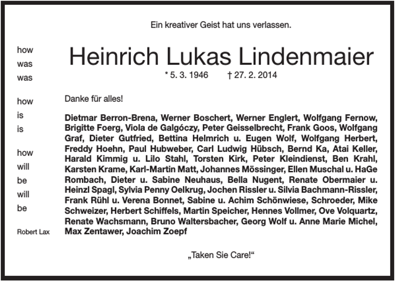 <p>Ein kreativer Geist hat uns verlassen.<br />how<br />was</p><p>Heinrich Lukas Lindenmaier<br />* 5. 3. 1946</p><p>was</p><p>† 27. 2. 2014</p><p>how</p><p>Danke für alles!</p><p>is</p><p>Dietmar Berron-Brena, Werner Boschert, Werner Englert, Wolfgang Fernow,<br />Brigitte Foerg, Viola de Galgóczy, Peter Geisselbrecht, Frank Goos, Wolfgang<br />Graf, Dieter Gutfried, Bettina Helmrich u. Eugen Wolf, Wolfgang Herbert,<br />Freddy Hoehn, Paul Hubweber, Carl Ludwig Hübsch, Bernd Ka, Atai Keller,<br />Harald Kimmig u. Lilo Stahl, Torsten Kirk, Peter Kleindienst, Ben Krahl,<br />Karsten Krame, Karl-Martin Matt, Johannes Mössinger, Ellen Muschal u. HaGe<br />Rombach, Dieter u. Sabine Neuhaus, Bella Nugent, Renate Obermaier u.<br />Heinzl Spagl, Sylvia Penny Oelkrug, Jochen Rissler u. Silvia Bachmann-Rissler,<br />Frank Rühl u. Verena Bonnet, Sabine u. Achim Schönwiese, Schroeder, Mike<br />Schweizer, Herbert Schiffels, Martin Speicher, Hennes Vollmer, Ove Volquartz,<br />Renate Wachsmann, Bruno Waltersbacher, Georg Wolf u. Anne Marie Michel,<br />Max Zentawer, Joachim Zoepf</p><p>is<br />how<br />will<br />be<br />will<br />be<br />Robert Lax</p><p>„Taken Sie Care!“</p>