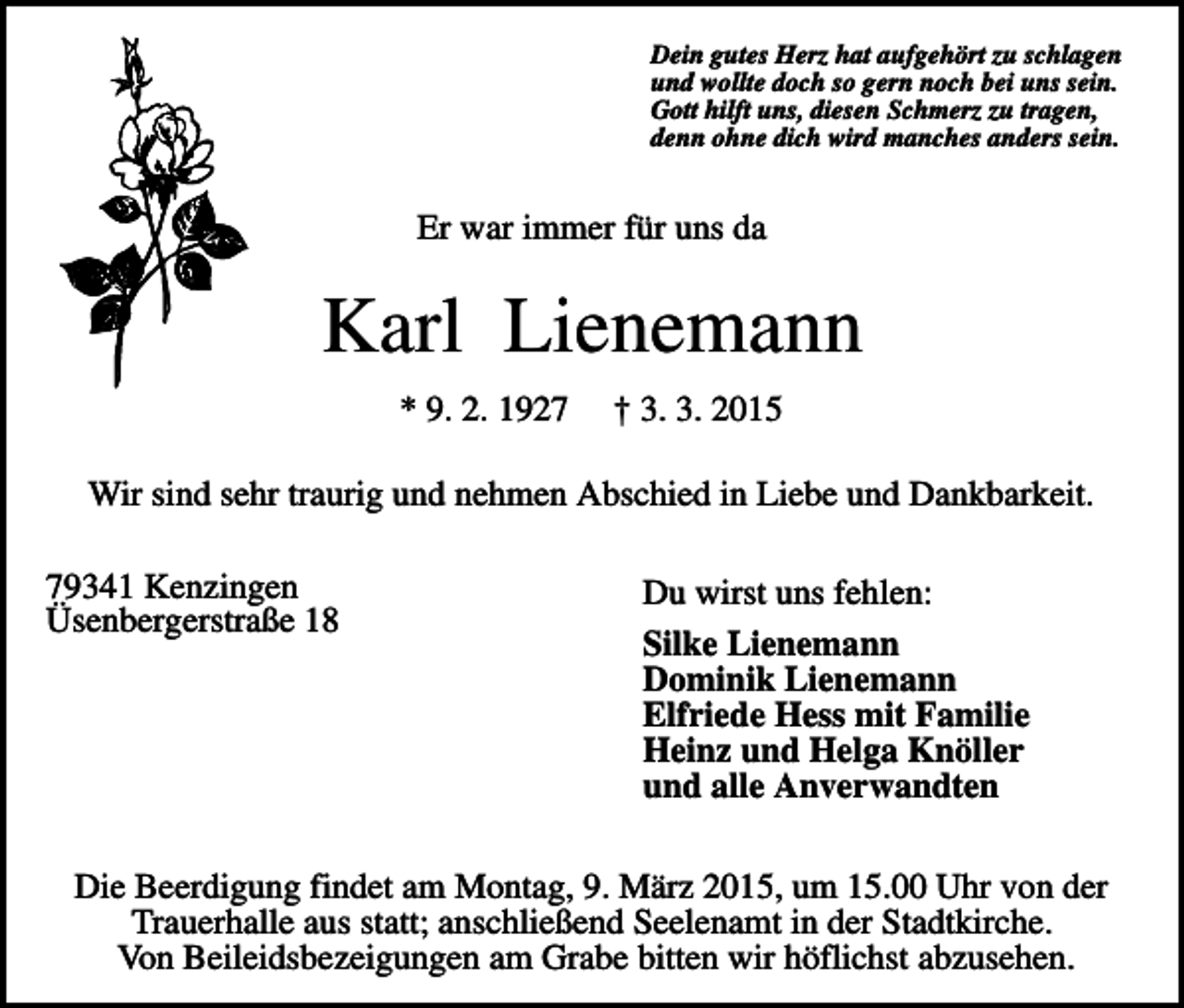 <p>Dein gutes Herz hat aufgehört zu schlagen<br />und wollte doch so gern noch bei uns sein.<br />Gott hilft uns, diesen Schmerz zu tragen,<br />denn ohne dich wird manches anders sein.</p><p>Er war immer für uns da</p><p>Karl Lienemann<br />* 9. 2. 1927</p><p>† 3. 3. 2015</p><p>Wir sind sehr traurig und nehmen Abschied in Liebe und Dankbarkeit.<br />79341 Kenzingen<br />Üsenbergerstraße 18</p><p>Du wirst uns fehlen:<br />Silke Lienemann<br />Dominik Lienemann<br />Elfriede Hess mit Familie<br />Heinz und Helga Knöller<br />und alle Anverwandten</p><p>Die Beerdigung findet am Montag, 9. März 2015, um 15.00 Uhr von der<br />Trauerhalle aus statt; anschließend Seelenamt in der Stadtkirche.<br />Von Beileidsbezeigungen am Grabe bitten wir höflichst abzusehen.</p>