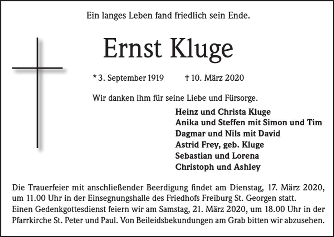 <p>Ein langes Leben fand friedlich sein Ende.</p><p>Ernst Kluge<br />* 3. September 1919</p><p>† 10. März 2020</p><p>Wir danken ihm für seine Liebe und Fürsorge.<br />Heinz und Christa Kluge<br />Anika und Steffen mit Simon und Tim<br />Dagmar und Nils mit David<br />Astrid Frey, geb. Kluge<br />Sebastian und Lorena<br />Christoph und Ashley<br />Die Trauerfeier mit anschließender Beerdigung findet am Dienstag, 17. März 2020,<br />um 11.00 Uhr in der Einsegnungshalle des Friedhofs Freiburg St. Georgen statt.<br />Einen Gedenkgottesdienst feiern wir am Samstag, 21. März 2020, um 18.00 Uhr in der<br />Pfarrkirche St. Peter und Paul. Von Beileidsbekundungen am Grab bitten wir abzusehen.</p>
