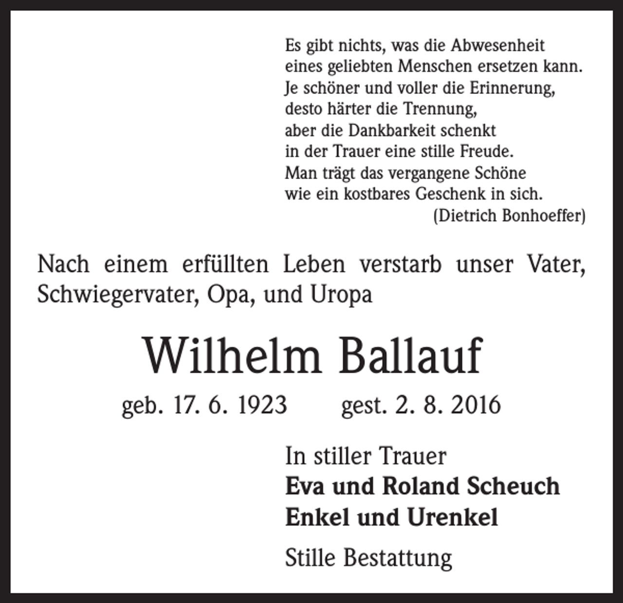 <p>Es gibt nichts, was die Abwesenheit<br />eines geliebten Menschen ersetzen kann.<br />Je schöner und voller die Erinnerung,<br />desto härter die Trennung,<br />aber die Dankbarkeit schenkt<br />in der Trauer eine stille Freude.<br />Man trägt das vergangene Schöne<br />wie ein kostbares Geschenk in sich.</p><p>(Dietrich Bonhoeffer)</p><p>Nach einem erfüllten Leben verstarb unser Vater,<br />­Schwiegervater, Opa, und Uropa</p><p>Wilhelm Ballauf<br />geb. 17. 6. 1923 gest. 2. 8. 2016<br />In stiller Trauer<br />Eva und Roland Scheuch<br />Enkel und Urenkel<br />Stille Bestattung</p>