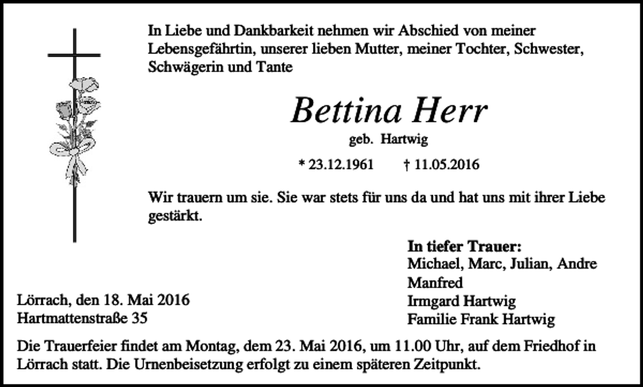 <p>In Liebe und Dankbarkeit nehmen wir Abschied von meiner<br />Lebensgefährtin, unserer lieben Mutter, meiner Tochter, Schwester,<br />Schwägerin und Tante</p><p>Bettina Herr<br />geb. Hartwig<br />* 23.12.1961</p><p>† 11.05.2016</p><p>Wir trauern um sie. Sie war stets für uns da und hat uns mit ihrer Liebe<br />gestärkt.</p><p>Lörrach, den 18. Mai 2016<br />Hartmattenstraße 35</p><p>In tiefer Trauer:<br />Michael, Marc, Julian, Andre<br />Manfred<br />Irmgard Hartwig<br />Familie Frank Hartwig</p><p>Die Trauerfeier findet am Montag, dem 23. Mai 2016, um 11.00 Uhr, auf dem Friedhof in<br />Lörrach statt. Die Urnenbeisetzung erfolgt zu einem späteren Zeitpunkt.</p>