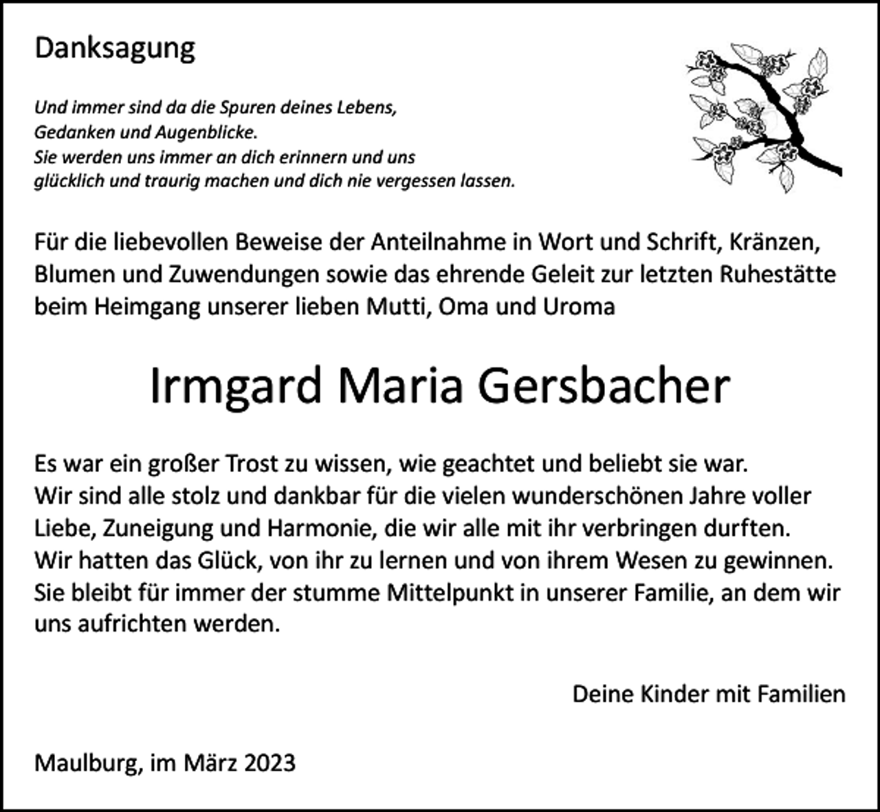 <p>Danksagung<br />Und immer sind da die Spuren deines Lebens,<br />Gedanken und Augenblicke.<br />Sie werden uns immer an dich erinnern und uns<br />glücklich und traurig machen und dich nie vergessen lassen.</p><p>Für die liebevollen Beweise der Anteilnahme in Wort und Schrift, Kränzen,<br />Blumen und Zuwendungen sowie das ehrende Geleit zur letzten Ruhestätte<br />beim Heimgang unserer lieben Mutti, Oma und Uroma</p><p>Irmgard Maria Gersbacher<br />Es war ein großer Trost zu wissen, wie geachtet und beliebt sie war.<br />Wir sind alle stolz und dankbar für die vielen wunderschönen Jahre voller<br />Liebe, Zuneigung und Harmonie, die wir alle mit ihr verbringen durften.<br />Wir hatten das Glück, von ihr zu lernen und von ihrem Wesen zu gewinnen.<br />Sie bleibt für immer der stumme Mittelpunkt in unserer Familie, an dem wir<br />uns aufrichten werden.</p><p>Maulburg, im März 2023</p><p>Deine Kinder mit Familien</p>