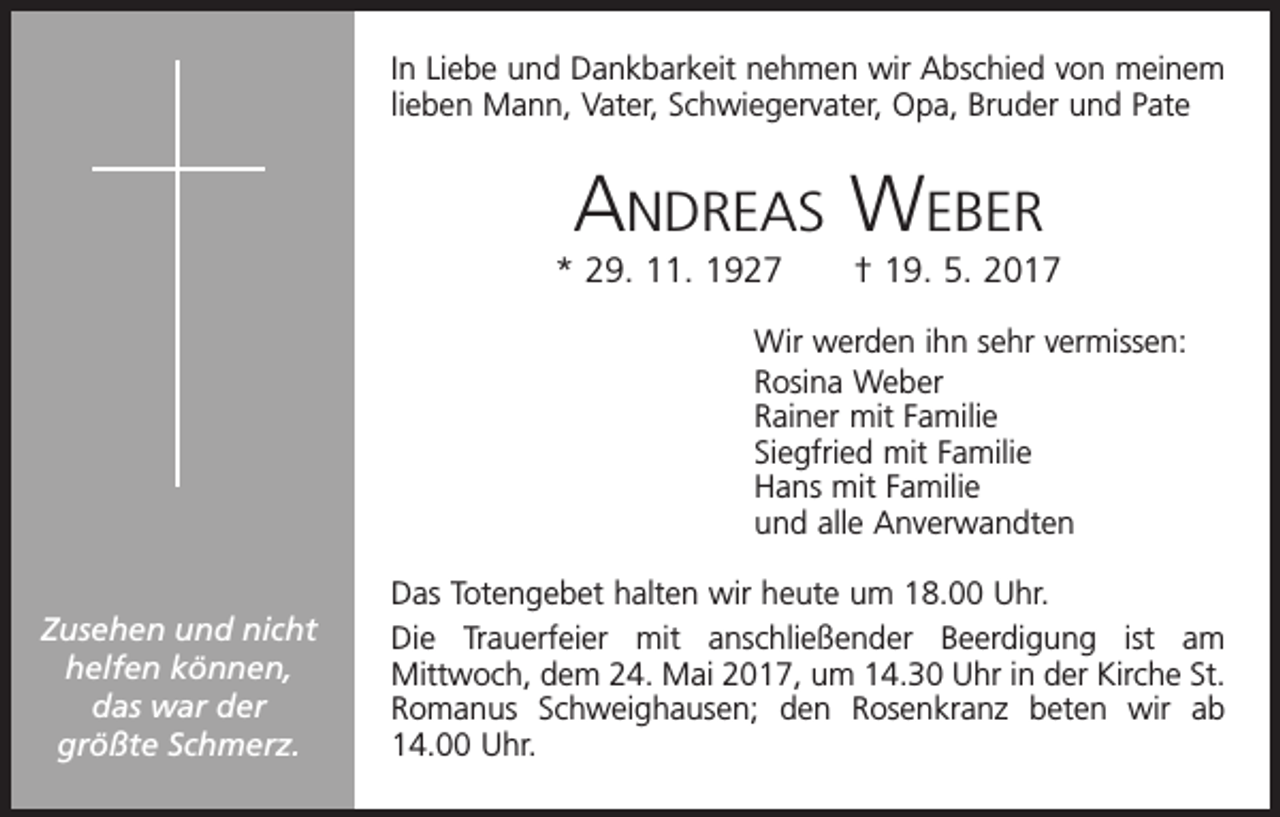 <p>In Liebe und Dankbarkeit nehmen wir Abschied von meinem<br />lieben Mann, Vater, Schwiegervater, Opa, Bruder und Pate</p><p>Andreas Weber<br />* 29. 11. 1927 † 19. 5. 2017<br />Wir werden ihn sehr vermissen:<br />Rosina Weber<br />Rainer mit Familie<br />Siegfried mit Familie<br />Hans mit Familie<br />und alle Anverwandten<br />Zusehen und nicht<br />helfen können,<br />das war der<br />größte Schmerz.</p><p>Das Totengebet halten wir heute um 18.00 Uhr.<br />Die Trauerfeier mit anschließender Beerdigung ist am<br />Mittwoch, dem 24. Mai 2017, um 14.30 Uhr in der Kirche St.<br />Romanus Schweighausen; den Rosenkranz beten wir ab<br />14.00 Uhr.</p>