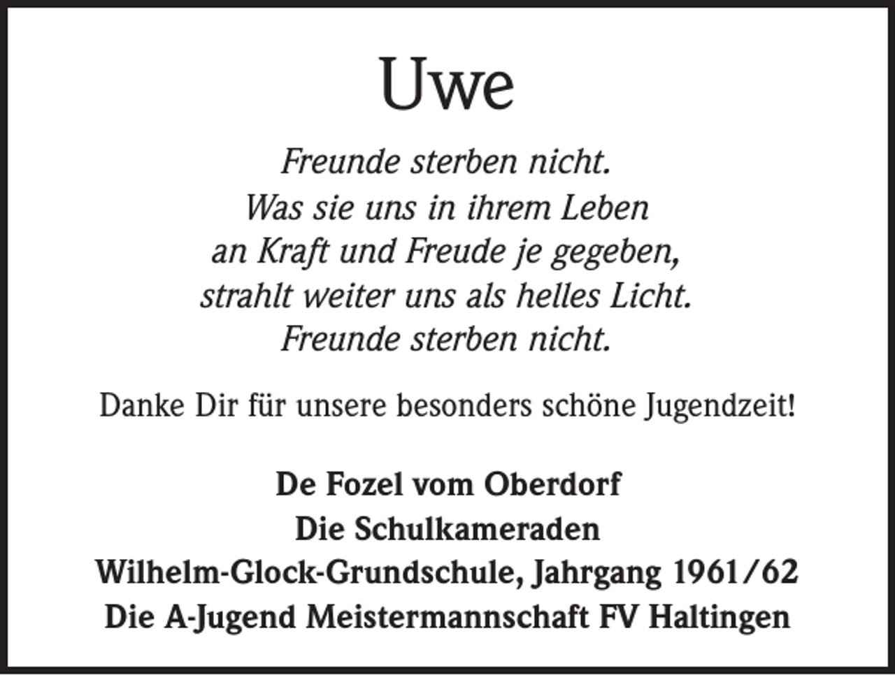 <p>Uwe<br />Freunde sterben nicht.<br />Was sie uns in ihrem Leben<br />an Kraft und Freude je gegeben,<br />strahlt weiter uns als helles Licht.<br />Freunde sterben nicht.<br />Danke Dir für unsere besonders schöne Jugendzeit!<br />De Fozel vom Oberdorf<br />Die Schulkameraden<br />Wilhelm-Glock-Grundschule, Jahrgang 1961/62<br />Die A-Jugend Meistermannschaft FV Haltingen</p>