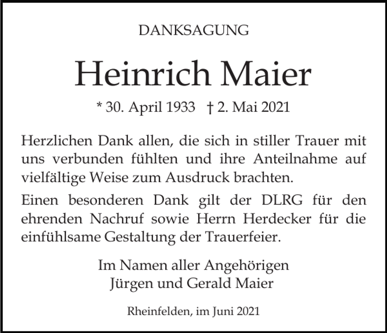 <p>DANKSAGUNG</p><p>Heinrich Maier<br />* 30. April 1933 † 2. Mai 2021<br />Herzlichen Dank allen, die sich in stiller Trauer mit<br />uns verbunden fühlten und ihre Anteilnahme auf<br />vielfältige Weise zum Ausdruck brachten.<br />Einen besonderen Dank gilt der DLRG für den<br />ehrenden Nachruf sowie Herrn Herdecker für die<br />einfühlsame Gestaltung der Trauerfeier.<br />Im Namen aller Angehörigen<br />Jürgen und Gerald Maier<br />Rheinfelden, im Juni 2021</p>