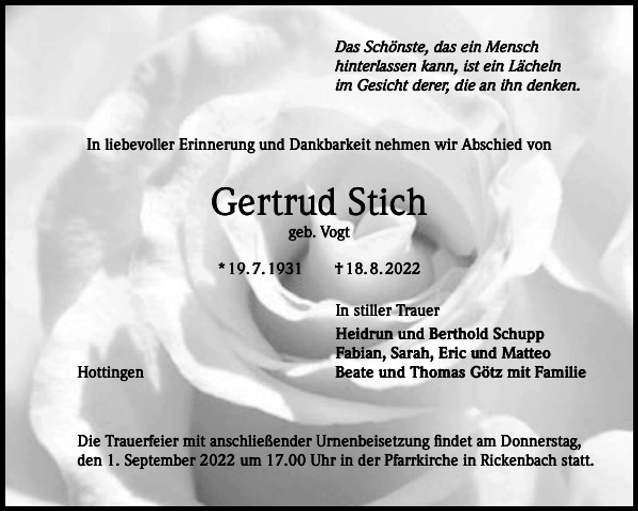 <p>Das Schönste, das ein Mensch<br />hinterlassen kann, ist ein Lächeln<br />im Gesicht derer, die an ihn denken.</p><p>In liebevoller Erinnerung und Dankbarkeit nehmen wir Abschied von</p><p>Gertrud Stich<br />geb. Vogt</p><p>* 19. 7. 1931 † 18. 8. 2022</p><p>Hottingen</p><p>In stiller Trauer<br />Heidrun und Berthold Schupp<br />Fabian, Sarah, Eric und Matteo<br />Beate und Thomas Götz mit Familie</p><p>Die Trauerfeier mit anschließender Urnenbeisetzung findet am Donnerstag,<br />den 1. September 2022 um 17.00 Uhr in der Pfarrkirche in Rickenbach statt.</p>