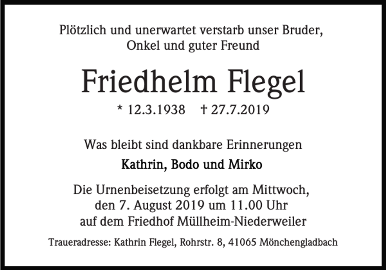 <p>Plötzlich und unerwartet verstarb unser Bruder,<br />Onkel und guter Freund</p><p>Friedhelm Flegel<br />* 12.3.1938</p><p>† 27.7.2019</p><p>Was bleibt sind dankbare Erinnerungen<br />Die Urnenbeisetzung erfolgt am Mittwoch,<br />den 7. August 2019 um 11.00 Uhr<br />auf dem Friedhof Müllheim-Niederweiler<br />Traueradresse: Kathrin Flegel, Rohrstr. 8, 41065 Mönchengladbach</p>