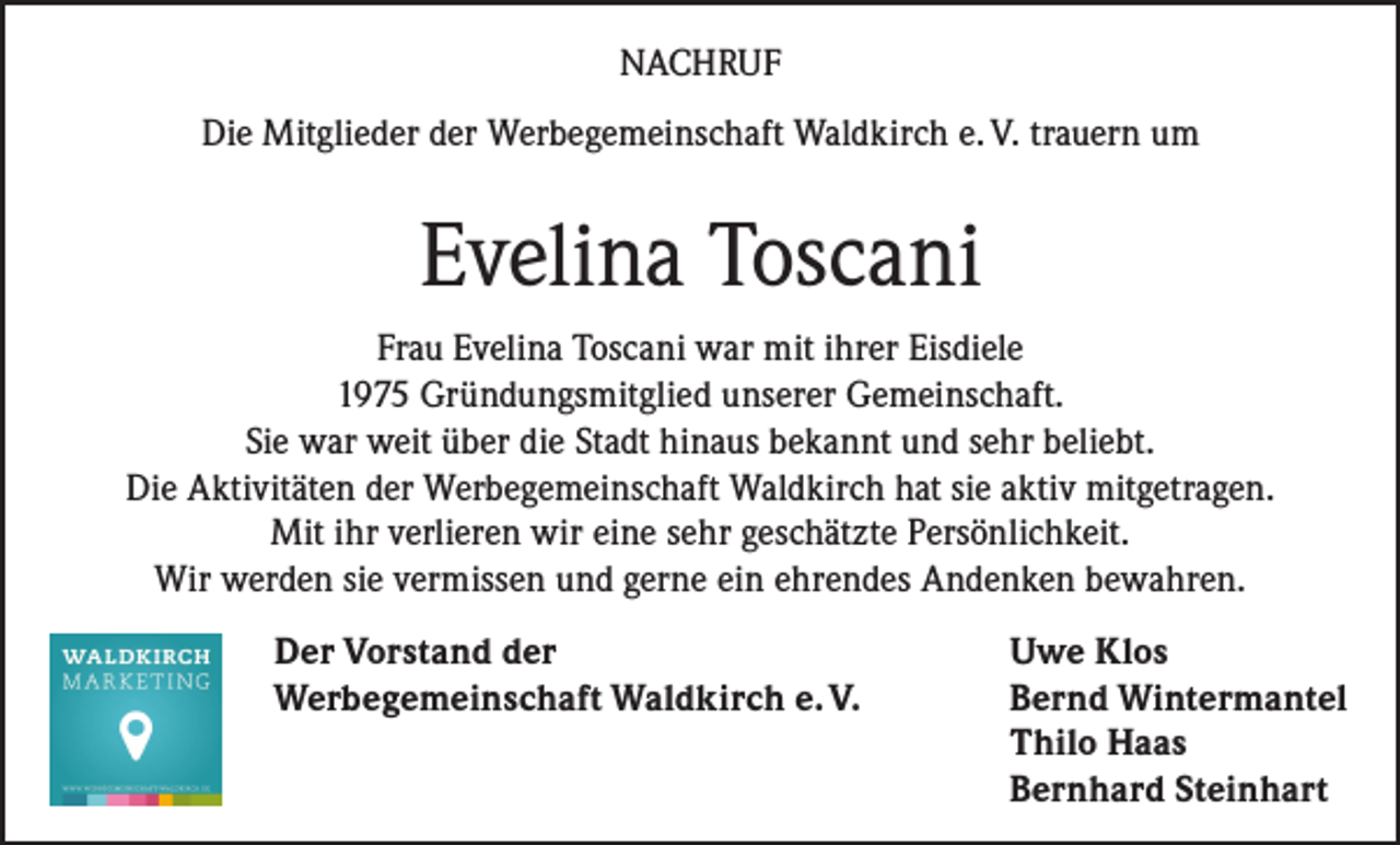 <p>NACHRUF<br />Die Mitglieder der Werbegemeinschaft Waldkirch e. V. trauern um</p><p>Evelina Toscani<br />Frau Evelina Toscani war mit ihrer Eisdiele<br />1975 Gründungsmitglied unserer Gemeinschaft.<br />Sie war weit über die Stadt hinaus bekannt und sehr beliebt.<br />Die Aktivitäten der Werbegemeinschaft Waldkirch hat sie aktiv mitgetragen.<br />Mit ihr verlieren wir eine sehr geschätzte Persönlichkeit.<br />Wir werden sie vermissen und gerne ein ehrendes Andenken bewahren.</p><p>Der Vorstand der</p><p>Werbegemeinschaft Waldkirch e. V.</p><p>Uwe Klos<br />Bernd Wintermantel<br />Thilo Haas<br />Bernhard Steinhart</p>
