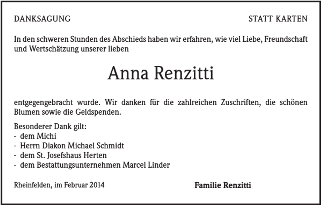 <p>DANKSAGUNG</p><p>STATT KARTEN</p><p>In den schweren Stunden des Abschieds haben wir erfahren, wie viel Liebe, Freundschaft<br />und Wertschätzung unserer lieben</p><p>Anna Renzitti<br />entgegengebracht wurde. Wir danken für die zahlreichen Zuschriften, die schönen<br />Blumen sowie die Geldspenden.<br />Besonderer Dank gilt:<br />- dem Michi<br />- Herrn Diakon Michael Schmidt<br />- dem St. Josefshaus Herten<br />- dem Bestattungsunternehmen Marcel Linder<br />Rheinfelden, im Februar 2014</p><p>Familie Renzitti</p>