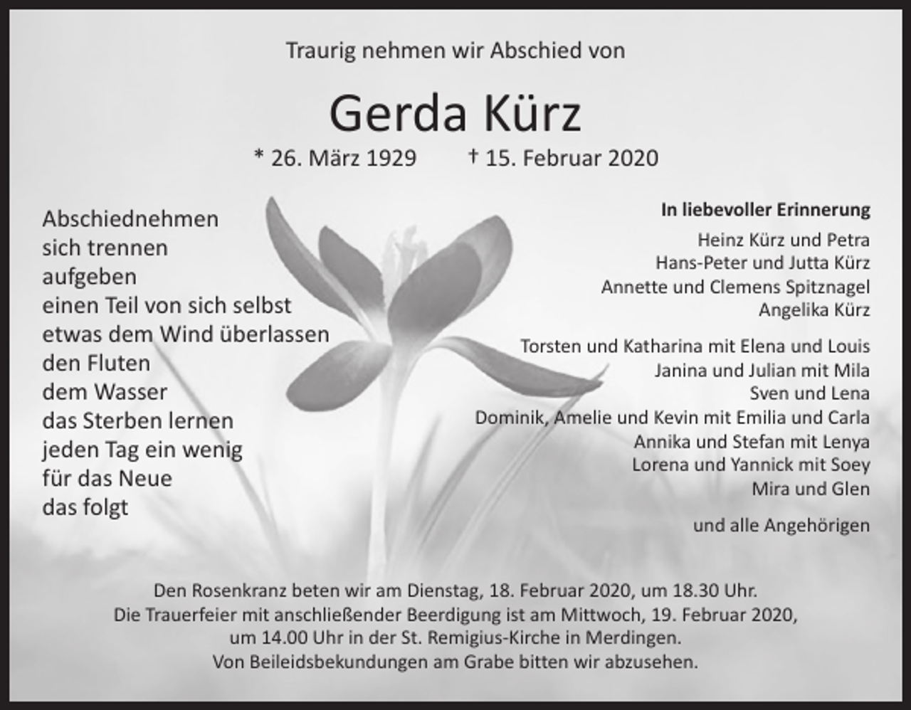 <p>Traurig nehmen wir Abschied von</p><p>Gerda Kürz</p><p>* 26. März 1929 † 15. Februar 2020<br />Abschiednehmen<br />sich trennen<br />aufgeben<br />einen Teil von sich selbst<br />etwas dem Wind überlassen<br />den Fluten<br />dem Wasser<br />das Sterben lernen<br />jeden Tag ein wenig<br />für das Neue<br />das folgt</p><p>In liebevoller Erinnerung<br />Heinz Kürz und Petra<br />Hans-Peter und Jutta Kürz<br />Annette und Clemens Spitznagel<br />Angelika Kürz<br />Torsten und Katharina mit Elena und Louis<br />Janina und Julian mit Mila<br />Sven und Lena<br />Dominik, Amelie und Kevin mit Emilia und Carla<br />Annika und Stefan mit Lenya<br />Lorena und Yannick mit Soey<br />Mira und Glen<br />und alle Angehörigen</p><p>Den Rosenkranz beten wir am Dienstag, 18. Februar 2020, um 18.30 Uhr.<br />Die Trauerfeier mit anschließender Beerdigung ist am Mittwoch, 19. Februar 2020,<br />um 14.00 Uhr in der St. Remigius-Kirche in Merdingen.<br />Von Beileidsbekundungen am Grabe bitten wir abzusehen.</p>