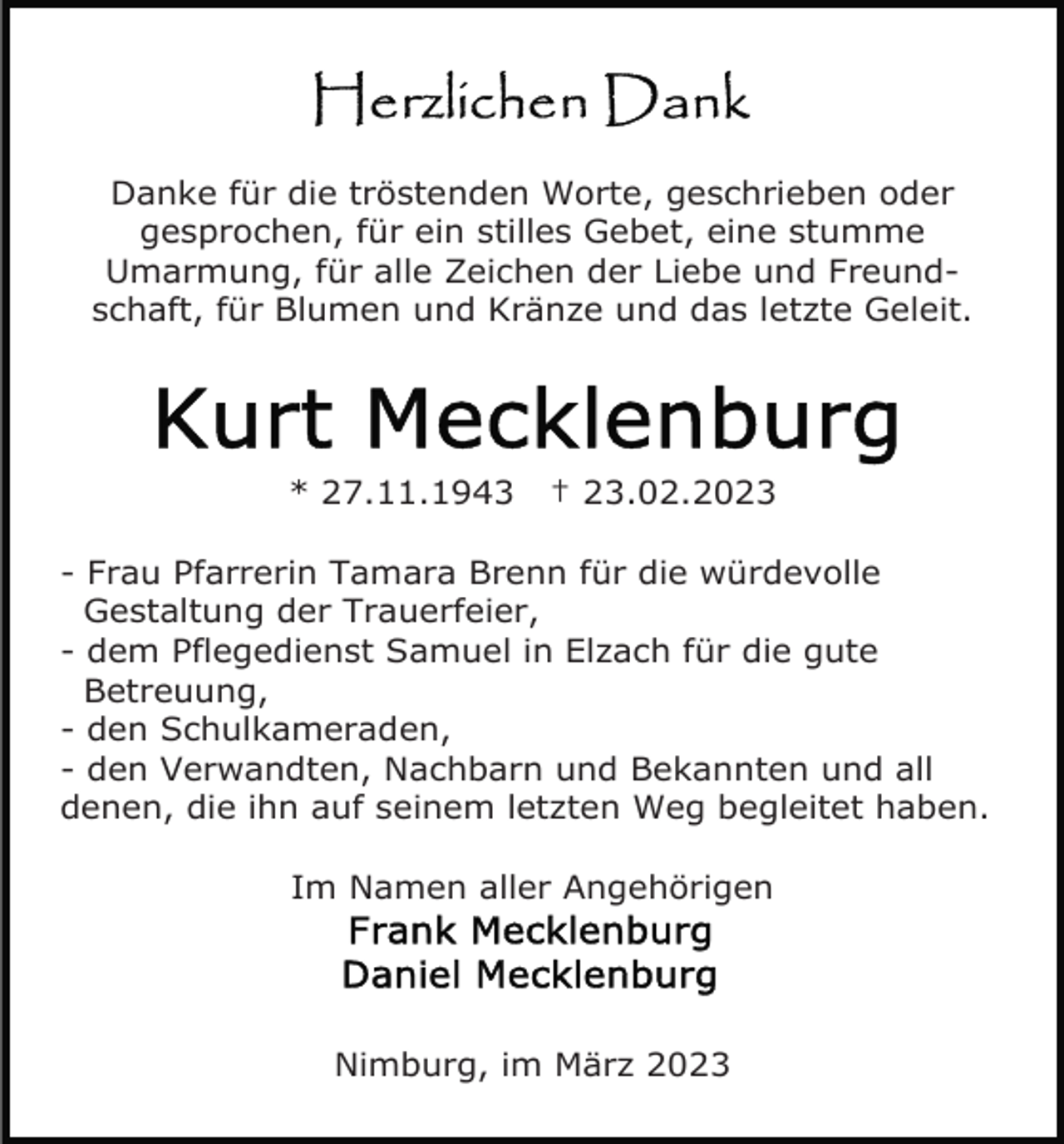 <p>Danke für die tröstenden Worte, geschrieben oder<br />gesprochen, für ein stilles Gebet, eine stumme<br />Umarmung, für alle Zeichen der Liebe und Freundschaft, für Blumen und Kränze und das letzte Geleit.</p><p>* 27.11.1943</p><p>† 23.02.2023</p><p>- Frau Pfarrerin Tamara Brenn für die würdevolle<br />Gestaltung der Trauerfeier,<br />- dem Pflegedienst Samuel in Elzach für die gute<br />Betreuung,<br />- den Schulkameraden,<br />- den Verwandten, Nachbarn und Bekannten und all<br />denen, die ihn auf seinem letzten Weg begleitet haben.<br />Im Namen aller Angehörigen</p><p>Nimburg, im März 2023</p>